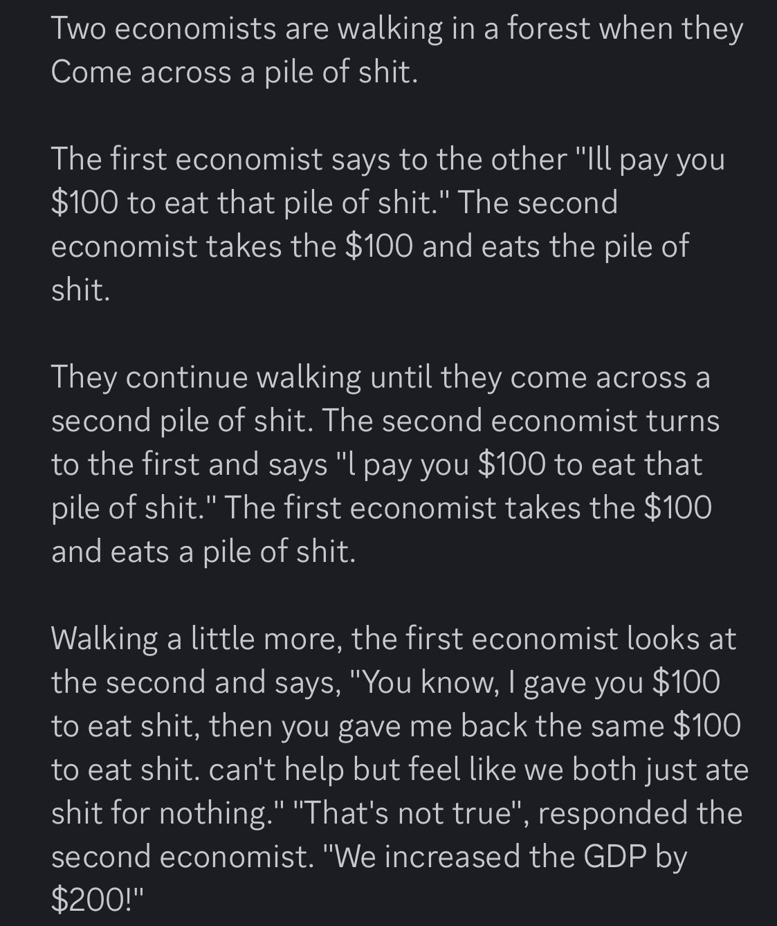 Two economists are walking in a forest when they Come across a pile of shit.

The first economist says to the other "Ill pay you $100 to eat that pile of shit." The second economist takes the $100 and eats the pile of shit.

They continue walking until they come across a second pile of shit. The second economist turns to the first and says "l pay you $100 to eat that pile of shit." The first economist takes the $100 and eats a pile of shit.

Walking a little more, the first economist looks at the second and says, "You know, I gave you $100 to eat shit, then you gave me back the same $100 to eat shit. can't help but feel like we both just ate shit for nothing." "That's not true", responded the second economist. "We increased the GDP by $200!"