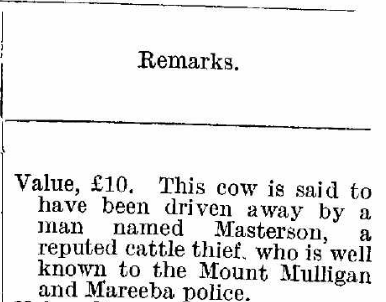 Value 10 pound. This cow is said to have been driven away by a man named Masterson,  reputed cattle thief who is well known to the Mount Mulligan and Mareeba police.
